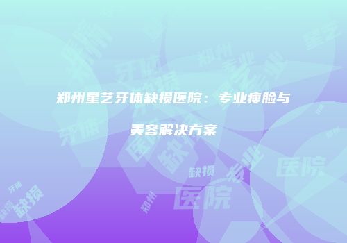 郑州星艺牙体缺损医院：专业瘦脸与美容解决方案