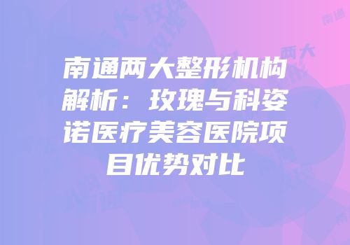 南通两大整形机构解析：玫瑰与科姿诺医疗美容医院项目优势对比