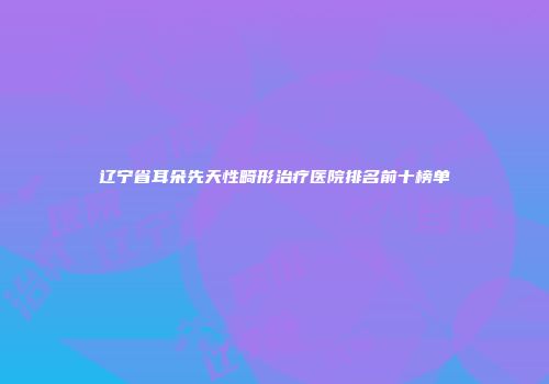 辽宁省耳朵先天性畸形治疗医院排名前十榜单
