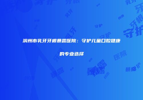 滨州市乳牙牙根暴露医院：守护儿童口腔健康的专业选择