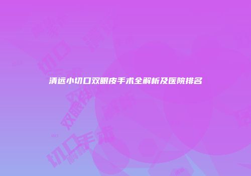 清远小切口双眼皮手术全解析及医院排名