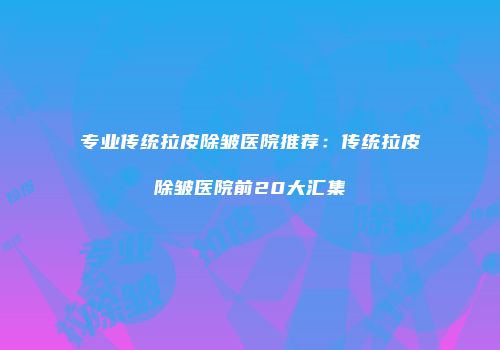 专业传统拉皮除皱医院推荐：传统拉皮除皱医院前20大汇集