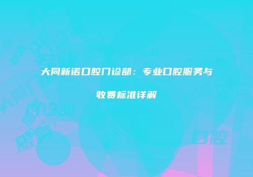 大同新诺口腔门诊部：专业口腔服务与收费标准详解