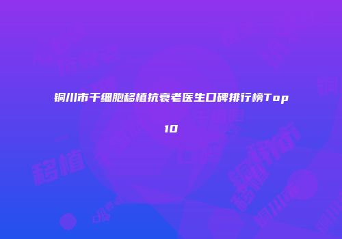 铜川市干细胞移植抗衰老医生口碑排行榜Top10
