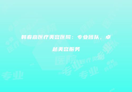 韩春彦医疗美容医院：专业团队，卓越美容服务