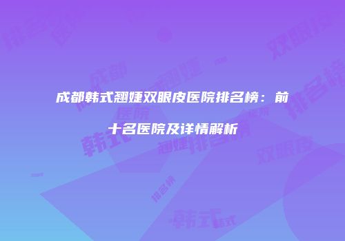 成都韩式翘婕双眼皮医院排名榜：前十名医院及详情解析