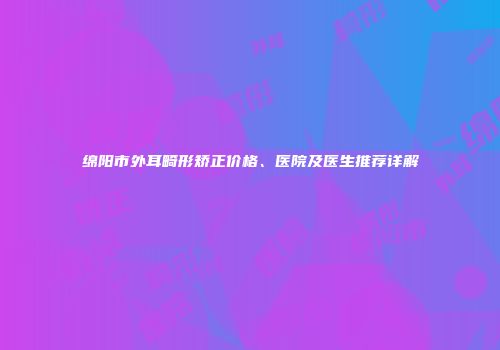 绵阳市外耳畸形矫正价格、医院及医生推荐详解