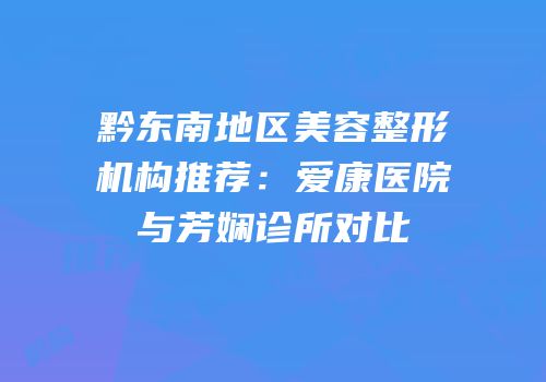 黔东南地区美容整形机构推荐：爱康医院与芳娴诊所对比