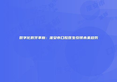 数字化假牙革新：淮安市口腔医生引领未来趋势