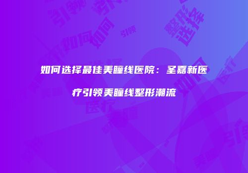 如何选择最佳美瞳线医院：圣嘉新医疗引领美瞳线整形潮流