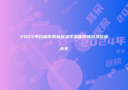 2025年白城市耳朵在造手术医院排名及价格大全