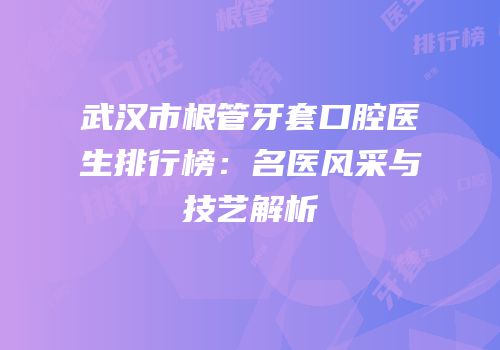 武汉市根管牙套口腔医生排行榜：名医风采与技艺解析