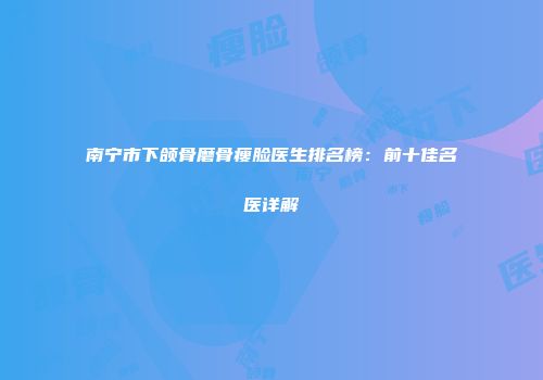 南宁市下颌骨磨骨瘦脸医生排名榜：前十佳名医详解