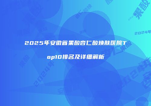 2025年安徽省果酸杏仁酸焕肤医院Top10排名及详细解析