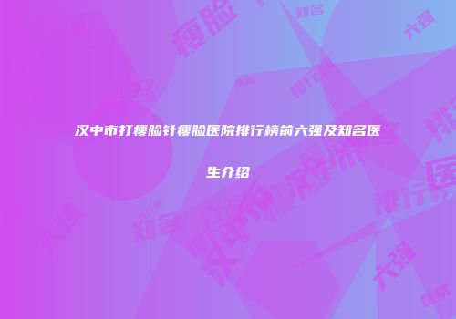 汉中市打瘦脸针瘦脸医院排行榜前六强及知名医生介绍