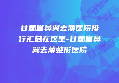 甘肃省鼻翼去薄医院排行汇总在这里-甘肃省鼻翼去薄整形医院