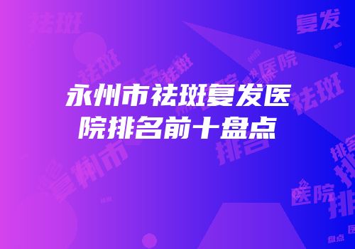 永州市祛斑复发医院排名前十盘点