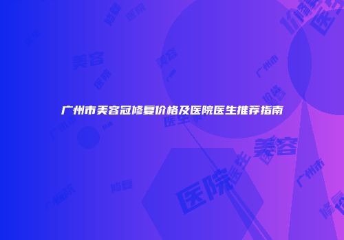 广州市美容冠修复价格及医院医生推荐指南
