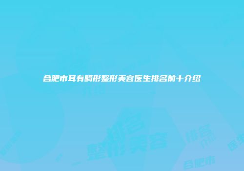合肥市耳有畸形整形美容医生排名前十介绍