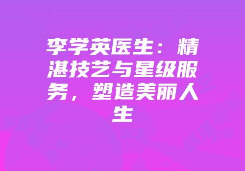 李学英医生：精湛技艺与星级服务，塑造美丽人生