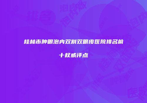 桂林市肿眼泡内双割双眼皮医院排名前十权威评点