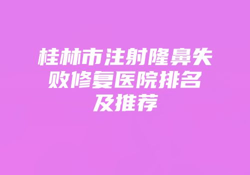 桂林市注射隆鼻失败修复医院排名及推荐