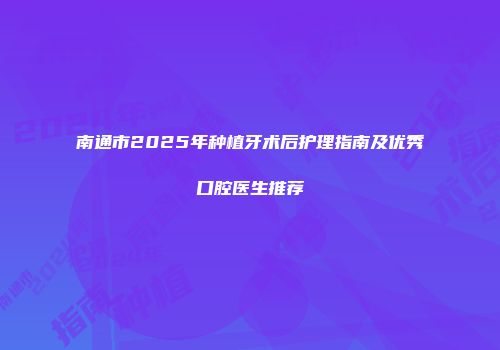 南通市2025年种植牙术后护理指南及优秀口腔医生推荐