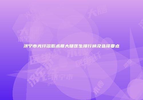 济宁市光纤溶脂术瘦大腿医生排行榜及选择要点