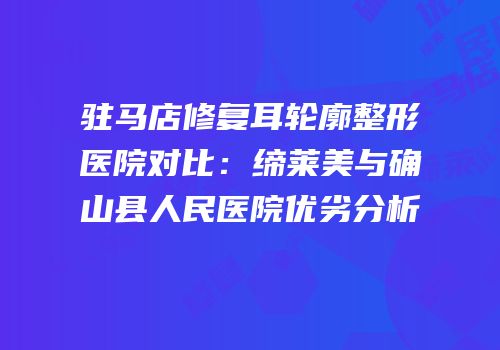 驻马店修复耳轮廓整形医院对比：缔莱美与确山县人民医院优劣分析