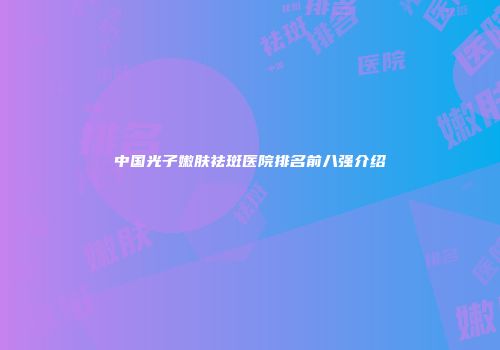 中国光子嫩肤祛斑医院排名前八强介绍