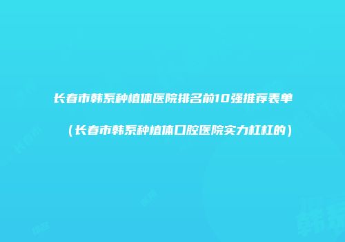 长春市韩系种植体医院排名前10强推荐表单（长春市韩系种植体口腔医院实力杠杠的）