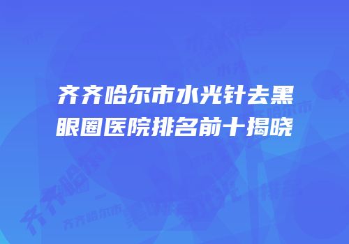 齐齐哈尔市水光针去黑眼圈医院排名前十揭晓