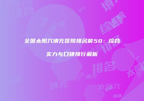全国太阳穴填充医院排名前50：综合实力与口碑排行解析