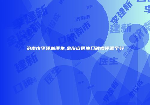 济南市李建新医生,金俊成医生口碑横评哪个好