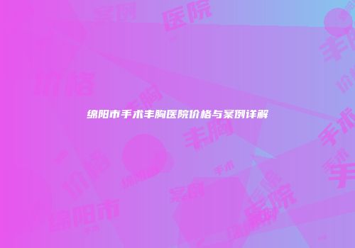 绵阳市手术丰胸医院价格与案例详解