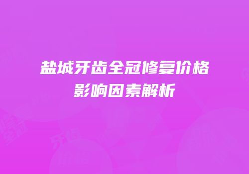 盐城牙齿全冠修复价格影响因素解析