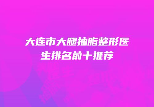 大连市大腿抽脂整形医生排名前十推荐