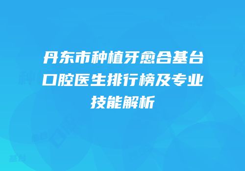 丹东市种植牙愈合基台口腔医生排行榜及专业技能解析