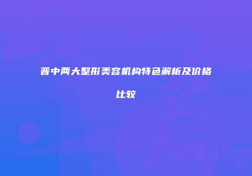 晋中两大整形美容机构特色解析及价格比较
