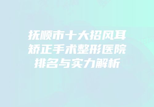 抚顺市十大招风耳矫正手术整形医院排名与实力解析