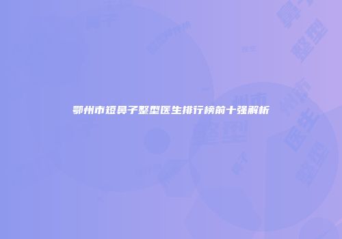 鄂州市短鼻子整型医生排行榜前十强解析