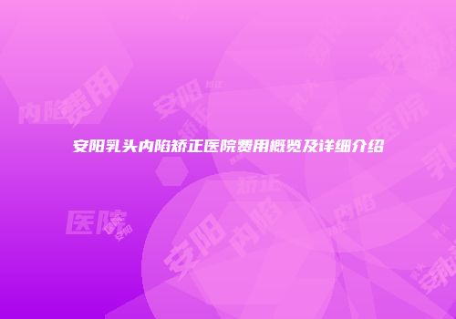 安阳乳头内陷矫正医院费用概览及详细介绍