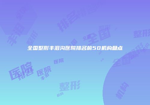 全国整形丰泪沟医院排名前50机构盘点