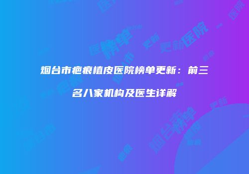 烟台市疤痕植皮医院榜单更新：前三名八家机构及医生详解