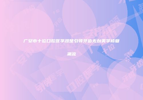 广安市十位口腔医学翘楚引领牙齿无创美学修复潮流
