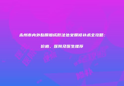永州市内外黏膜瓣成形法处女膜修补术全攻略：价格、医院及医生推荐