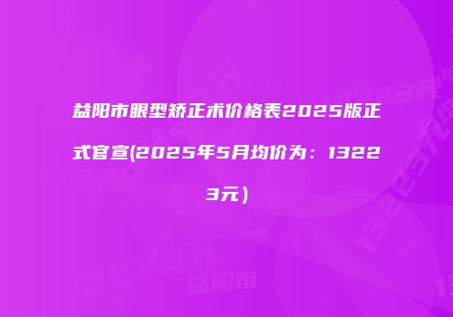 益阳市眼型矫正术价格表2025版正式官宣(2025年5月均价为：13223元）