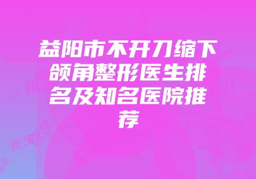 益阳市不开刀缩下颌角整形医生排名及知名医院推荐
