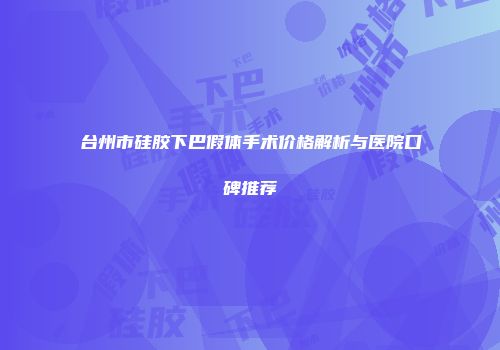 台州市硅胶下巴假体手术价格解析与医院口碑推荐