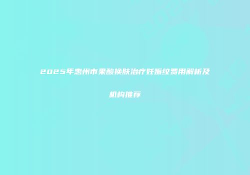 2025年惠州市果酸换肤治疗妊娠纹费用解析及机构推荐